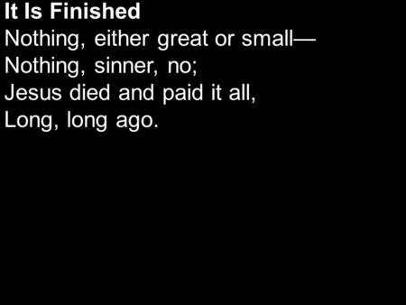 It Is Finished Nothing, either great or small— Nothing, sinner, no; Jesus died and paid it all, Long, long ago.
