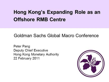 Hong Kong’s Expanding Role as an Offshore RMB Centre Peter Pang Deputy Chief Executive Hong Kong Monetary Authority 22 February 2011 Goldman Sachs Global.