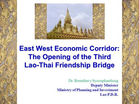 East West Economic Corridor: The Opening of the Third Lao-Thai Friendship Bridge Dr. Bounthavy Sysouphanthong Deputy Minister Ministry of Planning and.