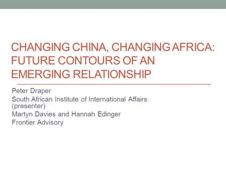 CHANGING CHINA, CHANGING AFRICA: FUTURE CONTOURS OF AN EMERGING RELATIONSHIP Peter Draper South African Institute of International Affairs (presenter)