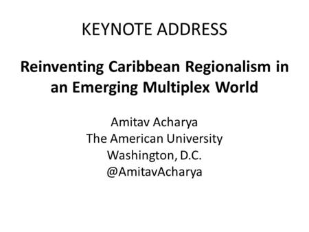 KEYNOTE ADDRESS Reinventing Caribbean Regionalism in an Emerging Multiplex World Amitav Acharya The American University Washington,