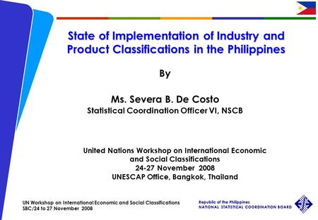 UN Workshop on International Economic and Social Classifications SBC/24 to 27 November 2008 Republic of the Philippines NATIONAL STATISTICAL COORDINATION.