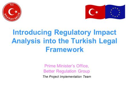 Introducing Regulatory Impact Analysis into the Turkish Legal Framework Prime Minister’s Office, Better Regulation Group The Project Implementation Team.