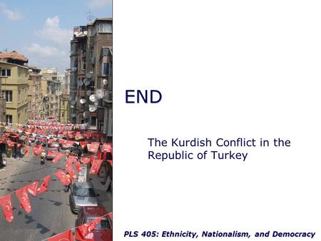 PLS 405: Ethnicity, Nationalism, and Democracy END The Kurdish Conflict in the Republic of Turkey.