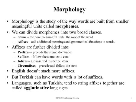 BİL711 Natural Language Processing1 Morphology Morphology is the study of the way words are built from smaller meaningful units called morphemes. We can.