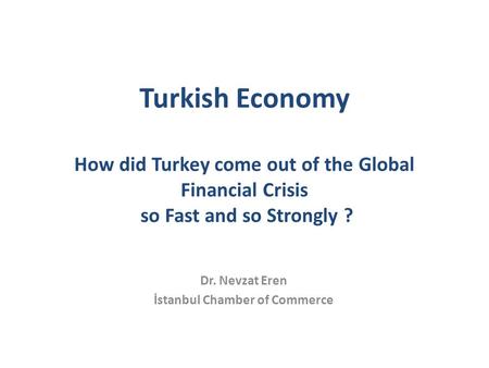 Turkish Economy How did Turkey come out of the Global Financial Crisis so Fast and so Strongly ? Dr. Nevzat Eren İstanbul Chamber of Commerce.