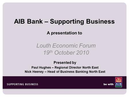 AIB Bank – Supporting Business A presentation to Louth Economic Forum 19 th October 2010 Presented by Paul Hughes – Regional Director North East Nick Heeney.