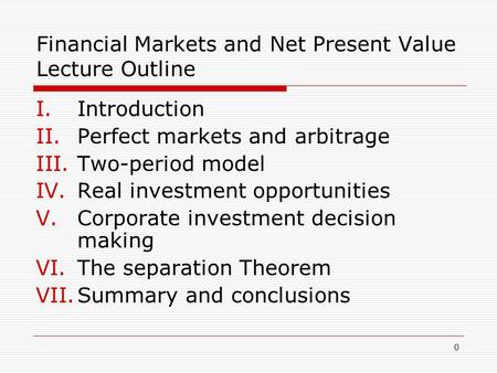 0 Financial Markets and Net Present Value Lecture Outline I.Introduction II.Perfect markets and arbitrage III.Two-period model IV.Real investment opportunities.