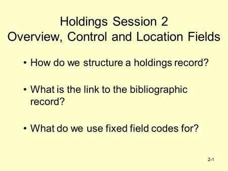 2-1 Holdings Session 2 Overview, Control and Location Fields How do we structure a holdings record? What is the link to the bibliographic record? What.