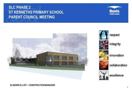 SLC PHASE 2 ST KENNETHS PRIMARY SCHOOL PARENT COUNCIL MEETING respect integrity innovation collaboration excellence 1 ALISDAIR ELLIOT – CONSTRUCTION MANAGER.