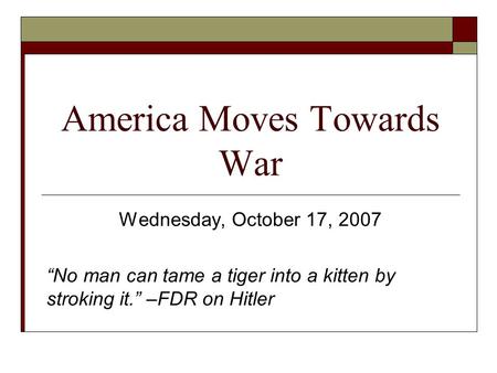 America Moves Towards War Wednesday, October 17, 2007 “No man can tame a tiger into a kitten by stroking it.” –FDR on Hitler.