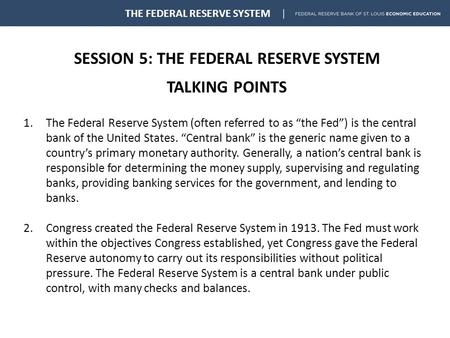 SESSION 5: THE FEDERAL RESERVE SYSTEM TALKING POINTS THE FEDERAL RESERVE SYSTEM 1.The Federal Reserve System (often referred to as “the Fed”) is the central.
