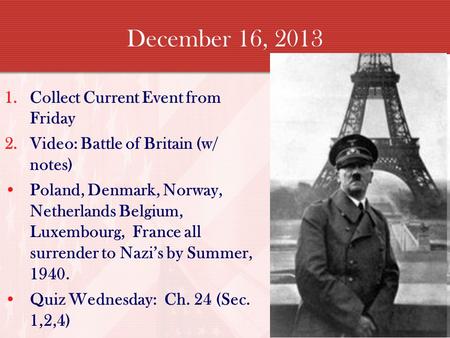December 16, 2013 1.Collect Current Event from Friday 2.Video: Battle of Britain (w/ notes) Poland, Denmark, Norway, Netherlands Belgium, Luxembourg, France.