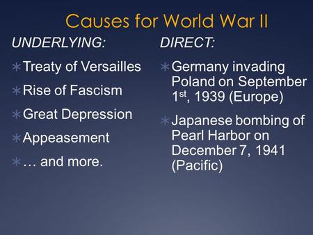 Causes for World War II DIRECT:  Germany invading Poland on September 1 st, 1939 (Europe)  Japanese bombing of Pearl Harbor on December 7, 1941 (Pacific)