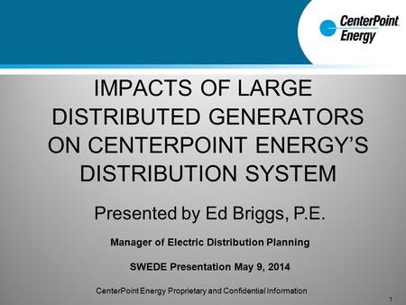 IMPACTS OF LARGE DISTRIBUTED GENERATORS ON CENTERPOINT ENERGY’S DISTRIBUTION SYSTEM 1 Presented by Ed Briggs, P.E. Manager of Electric Distribution Planning.