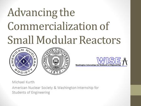Advancing the Commercialization of Small Modular Reactors Michael Kurth American Nuclear Society & Washington Internship for Students of Engineering.