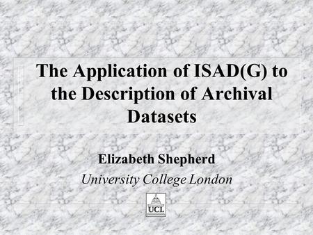 The Application of ISAD(G) to the Description of Archival Datasets Elizabeth Shepherd University College London.