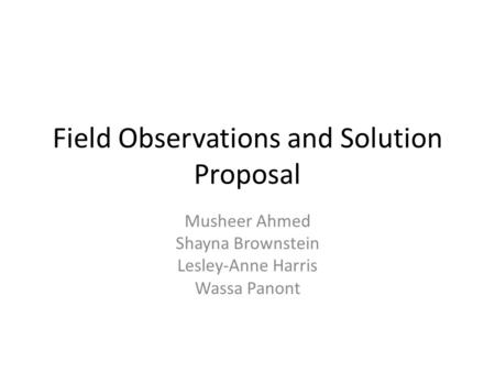 Field Observations and Solution Proposal Musheer Ahmed Shayna Brownstein Lesley-Anne Harris Wassa Panont.