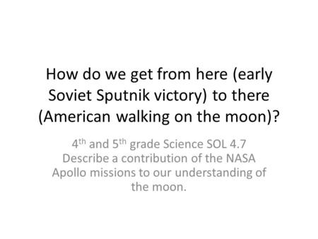 How do we get from here (early Soviet Sputnik victory) to there (American walking on the moon)? 4 th and 5 th grade Science SOL 4.7 Describe a contribution.