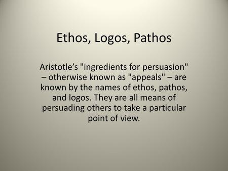 Ethos, Logos, Pathos Aristotle’s ingredients for persuasion – otherwise known as appeals – are known by the names of ethos, pathos, and logos. They.