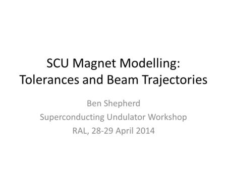 SCU Magnet Modelling: Tolerances and Beam Trajectories Ben Shepherd Superconducting Undulator Workshop RAL, 28-29 April 2014.