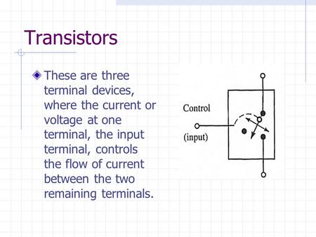 Transistors These are three terminal devices, where the current or voltage at one terminal, the input terminal, controls the flow of current between the.