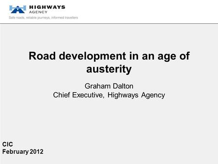 Road development in an age of austerity Graham Dalton Chief Executive, Highways Agency CIC February 2012.