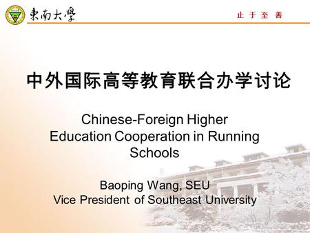 止 于 至 善 中外国际高等教育联合办学讨论 Chinese-Foreign Higher Education Cooperation in Running Schools Baoping Wang, SEU Vice President of Southeast University.