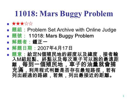 1 11018: Mars Buggy Problem ★★★☆☆ 題組： Problem Set Archive with Online Judge 題號： 11018: Mars Buggy Problem 解題者：鍾正一 解題日期： 2007 年 4 月 17 日 題意：給定 N 個殖民地的經度以及緯度，接者輸.
