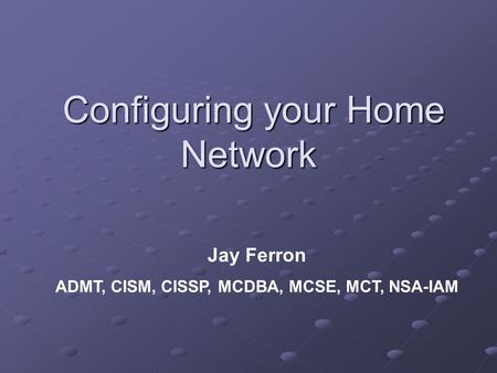 Configuring your Home Network Configuring your Home Network Jay Ferron ADMT, CISM, CISSP, MCDBA, MCSE, MCT, NSA-IAM.