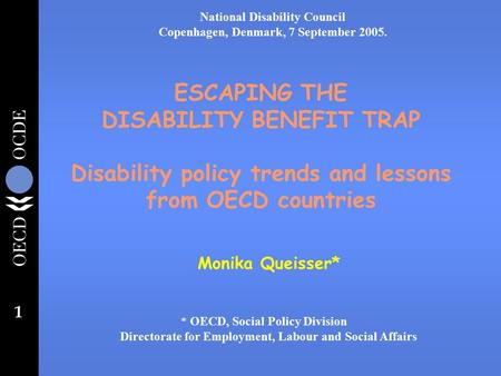 1 ESCAPING THE DISABILITY BENEFIT TRAP Disability policy trends and lessons from OECD countries Monika Queisser* * OECD, Social Policy Division Directorate.