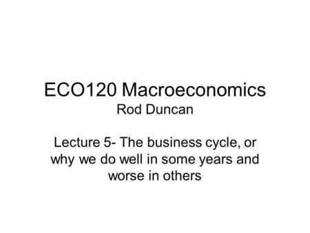 ECO120 Macroeconomics Rod Duncan Lecture 5- The business cycle, or why we do well in some years and worse in others.