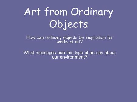 Art from Ordinary Objects How can ordinary objects be inspiration for works of art? What messages can this type of art say about our environment?