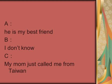 A ： he is my best friend B ： I don’t know C ： My mom just called me from Taiwan.