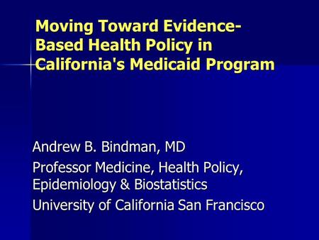 Moving Toward Evidence- Based Health Policy in California's Medicaid Program Andrew B. Bindman, MD Professor Medicine, Health Policy, Epidemiology & Biostatistics.