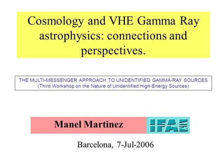 Cosmology and VHE Gamma Ray astrophysics: connections and perspectives. Manel Martinez Barcelona, 7-Jul-2006 THE MULTI-MESSENGER APPROACH TO UNIDENTIFIED.