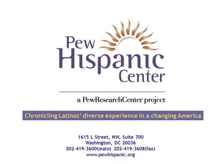 Chronicling Latinos’ diverse experience in a changing America 1615 L Street, NW, Suite 700 Washington, DC 20036 202-419-3600(main) 202-419-3608(fax) www.pewhispanic.org.