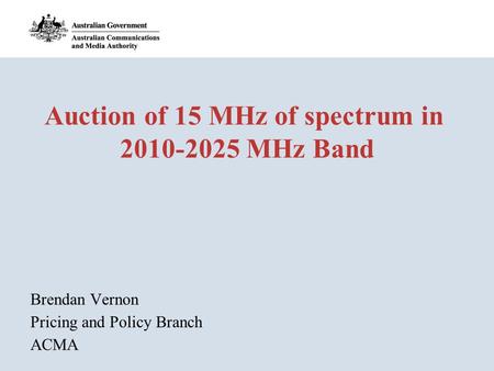 Auction of 15 MHz of spectrum in 2010-2025 MHz Band Brendan Vernon Pricing and Policy Branch ACMA.
