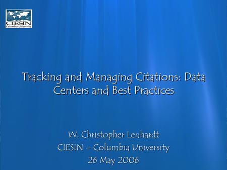 Tracking and Managing Citations: Data Centers and Best Practices W. Christopher Lenhardt CIESIN – Columbia University 26 May 2006 W. Christopher Lenhardt.