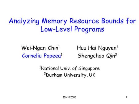 ISMM 2008 1 Analyzing Memory Resource Bounds for Low-Level Programs Wei-Ngan Chin 1 Huu Hai Nguyen 1 Corneliu Popeea 1 Shengchao Qin 2 1 National Univ.