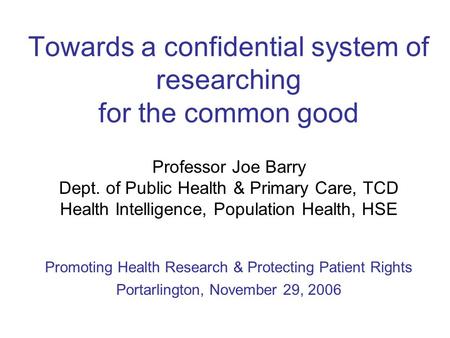 Towards a confidential system of researching for the common good Professor Joe Barry Dept. of Public Health & Primary Care, TCD Health Intelligence, Population.