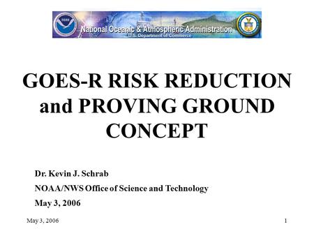 May 3, 20061 GOES-R RISK REDUCTION and PROVING GROUND CONCEPT Dr. Kevin J. Schrab NOAA/NWS Office of Science and Technology May 3, 2006.