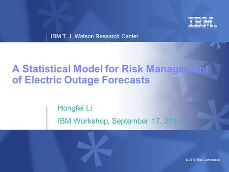 IBM T. J. Watson Research Center © 2010 IBM Corporation A Statistical Model for Risk Management of Electric Outage Forecasts Hongfei Li IBM Workshop, September.