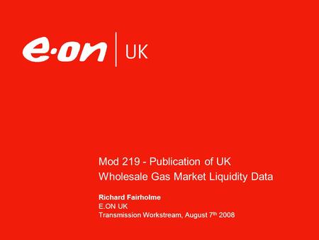Mod 219 - Publication of UK Wholesale Gas Market Liquidity Data Richard Fairholme E.ON UK Transmission Workstream, August 7 th 2008.