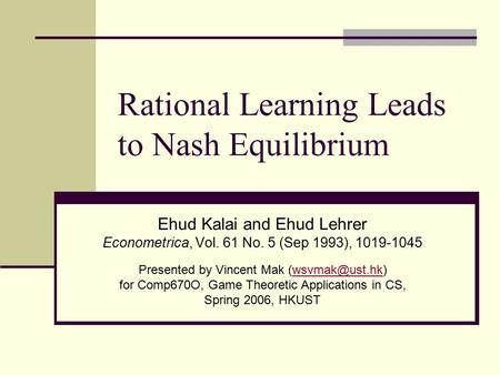 Rational Learning Leads to Nash Equilibrium Ehud Kalai and Ehud Lehrer Econometrica, Vol. 61 No. 5 (Sep 1993), 1019-1045 Presented by Vincent Mak