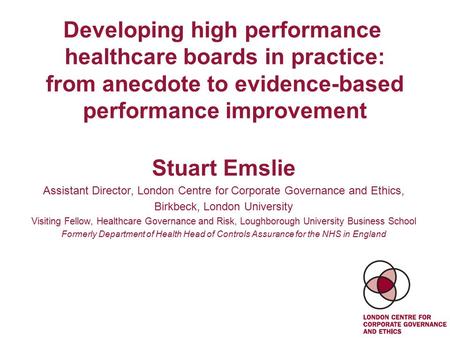 Developing high performance healthcare boards in practice: from anecdote to evidence-based performance improvement Stuart Emslie Assistant Director, London.