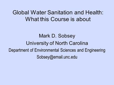 Global Water Sanitation and Health: What this Course is about Mark D. Sobsey University of North Carolina Department of Environmental Sciences and Engineering.