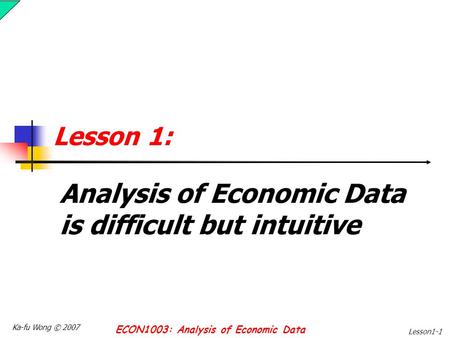 Ka-fu Wong © 2007 ECON1003: Analysis of Economic Data Lesson1-1 Lesson 1: Analysis of Economic Data is difficult but intuitive.