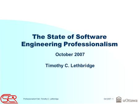 Oct 2007 - 1 Professionalism Talk - Timothy C. Lethbridge The State of Software Engineering Professionalism October 2007 Timothy C. Lethbridge.