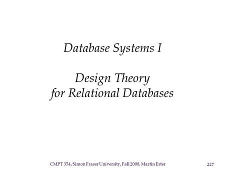 CMPT 354, Simon Fraser University, Fall 2008, Martin Ester 227 Database Systems I Design Theory for Relational Databases.
